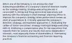 Which one of the following is not among the chief duties/responsibilities of a company's board of directors insofar as the strategy-making, strategy-executing process is concerned? A. Hiring and firing senior-level executives and working with the company's chief strategic planning officer to improve the company's strategy when performance comes up short of expectations B. Critically appraise the company's direction, strategy, and business approaches C. Evaluating the caliber of senior executives' strategy-making/strategy-executing skills D. Instituting a compensation plan for top executives that rewards them for actions and results that serve stakeholders' interests, most especially those of shareholders E. Overseeing the company's financial accounting and financial reporting practices