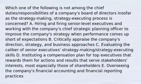 Which one of the following is not among the chief duties/responsibilities of a company's board of directors insofar as the strategy-making, strategy-executing process is concerned? A. Hiring and firing senior-level executives and working with the company's chief strategic planning officer to improve the company's strategy when performance comes up short of expectations B. Critically appraise the company's direction, strategy, and business approaches C. Evaluating the caliber of senior executives' strategy-making/strategy-executing skills D. Instituting a compensation plan for top executives that rewards them for actions and results that serve stakeholders' interests, most especially those of shareholders E. Overseeing the company's financial accounting and financial reporting practices