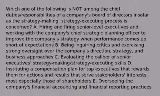 Which one of the following is NOT among the chief duties/responsibilities of a company's board of directors insofar as the strategy-making, strategy-executing process is concerned? A. Hiring and firing senior-level executives and working with the company's chief strategic planning officer to improve the company's strategy when performance comes up short of expectations B. Being inquiring critics and exercising strong oversight over the company's direction, strategy, and business approaches C. Evaluating the caliber of senior executives' strategy-making/strategy-executing skills D. Instituting a compensation plan for top executives that rewards them for actions and results that serve stakeholders' interests, most especially those of shareholders E. Overseeing the company's financial accounting and financial reporting practices