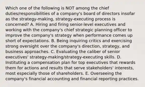 Which one of the following is NOT among the chief duties/responsibilities of a company's board of directors insofar as the strategy-making, strategy-executing process is concerned? A. Hiring and firing senior-level executives and working with the company's chief strategic planning officer to improve the company's strategy when performance comes up short of expectations. B. Being inquiring critics and exercising strong oversight over the company's direction, strategy, and business approaches. C. Evaluating the caliber of senior executives' strategy-making/strategy-executing skills. D. Instituting a compensation plan for top executives that rewards them for actions and results that serve stakeholders' interests, most especially those of shareholders. E. Overseeing the company's financial accounting and financial reporting practices.