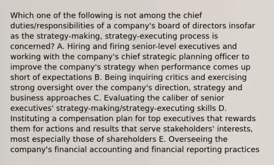 Which one of the following is not among the chief duties/responsibilities of a company's board of directors insofar as the strategy-making, strategy-executing process is concerned? A. Hiring and firing senior-level executives and working with the company's chief strategic planning officer to improve the company's strategy when performance comes up short of expectations B. Being inquiring critics and exercising strong oversight over the company's direction, strategy and business approaches C. Evaluating the caliber of senior executives' strategy-making/strategy-executing skills D. Instituting a compensation plan for top executives that rewards them for actions and results that serve stakeholders' interests, most especially those of shareholders E. Overseeing the company's financial accounting and financial reporting practices