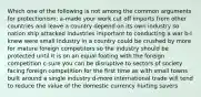 Which one of the following is not among the common arguments for protectionism; a-made your work cut off imports from other countries and leave a country depend on its own industry so nation ship attacked industries important to conducting a war b-I knew were small industry in a country could be crushed by more for mature foreign competitors so the industry should be protected until it is on an equal footing with the foreign competition c-sure you can be disruptive to sectors of society facing foreign competition for the first time as with small towns built around a single industry d-more international trade will tend to reduce the value of the domestic currency hurting savers