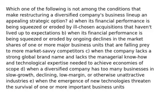 Which one of the following is not among the conditions that make restructuring a diversified company's business lineup an appealing strategic option? a) when its financial performance is being squeezed or eroded by ill-chosen acquisitions that haven't lived up to expectations b) when its financial performance is being squeezed or eroded by ongoing declines in the market shares of one or more major business units that are falling prey to more market-savvy competitors c) when the company lacks a strong global brand name and lacks the managerial know-how and technological expertise needed to achieve economies of scope d) when a diversified company has too many businesses in slow-growth, declining, low-margin, or otherwise unattractive industries e) when the emergence of new technologies threaten the survival of one or more important business units