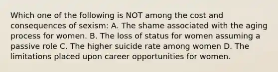 Which one of the following is NOT among the cost and consequences of sexism: A. The shame associated with the aging process for women. B. The loss of status for women assuming a passive role C. The higher suicide rate among women D. The limitations placed upon career opportunities for women.