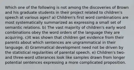 Which one of the following is not among the discoveries of Brown and his graduate students in their project related to children's speech at various ages? a) Children's first word combinations are most systematically summarized as expressing a small set of semantic relations. b) The vast majority of children's early word combinations obey the word orders of the language they are acquiring. c)It was shown that children get evidence from their parents about which sentences are ungrammatical in their language. d) Grammatical development need not be driven by the statistical regularities of parental speech. e) Children's two- and three-word utterances look like samples drawn from longer potential sentences expressing a more complicated proposition.