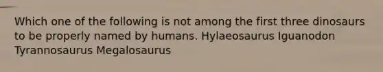 Which one of the following is not among the first three dinosaurs to be properly named by humans. Hylaeosaurus Iguanodon Tyrannosaurus Megalosaurus