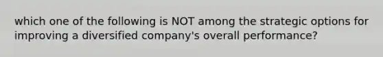 which one of the following is NOT among the strategic options for improving a diversified company's overall performance?