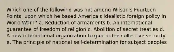 Which one of the following was not among Wilson's Fourteen Points, upon which he based America's idealistic foreign policy in World War I? a. Reduction of armaments b. An international guarantee of freedom of religion c. Abolition of secret treaties d. A new international organization to guarantee collective security e. The principle of national self-determination for subject peoples