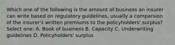 Which one of the following is the amount of business an insurer can write based on regulatory guidelines, usually a comparsion of the insurer's written premiums to the policyholders' surplus? Select one: A. Book of business B. Capacity C. Underwriting guidelines D. Policyholders' surplus