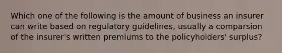 Which one of the following is the amount of business an insurer can write based on regulatory guidelines, usually a comparsion of the insurer's written premiums to the policyholders' surplus?