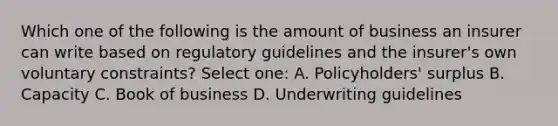 Which one of the following is the amount of business an insurer can write based on regulatory guidelines and the insurer's own voluntary constraints? Select one: A. Policyholders' surplus B. Capacity C. Book of business D. Underwriting guidelines