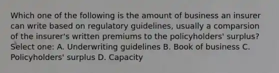 Which one of the following is the amount of business an insurer can write based on regulatory guidelines, usually a comparsion of the insurer's written premiums to the policyholders' surplus? Select one: A. Underwriting guidelines B. Book of business C. Policyholders' surplus D. Capacity