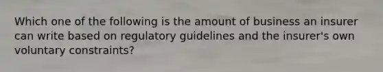 Which one of the following is the amount of business an insurer can write based on regulatory guidelines and the insurer's own voluntary constraints?