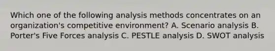 Which one of the following analysis methods concentrates on an organization's competitive environment? A. Scenario analysis B. Porter's Five Forces analysis C. PESTLE analysis D. SWOT analysis