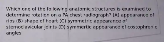 Which one of the following anatomic structures is examined to determine rotation on a PA chest radiograph? (A) appearance of ribs (B) shape of heart (C) symmetric appearance of sternoclavicular joints (D) symmertic appearance of costophrenic angles