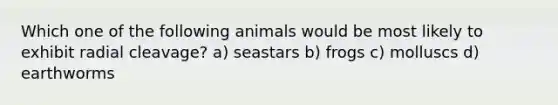 Which one of the following animals would be most likely to exhibit radial cleavage? a) seastars b) frogs c) molluscs d) earthworms