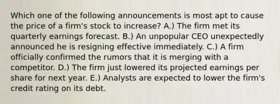 Which one of the following announcements is most apt to cause the price of a firm's stock to increase? A.) The firm met its quarterly earnings forecast. B.) An unpopular CEO unexpectedly announced he is resigning effective immediately. C.) A firm officially confirmed the rumors that it is merging with a competitor. D.) The firm just lowered its projected earnings per share for next year. E.) Analysts are expected to lower the firm's credit rating on its debt.