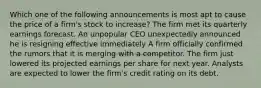 Which one of the following announcements is most apt to cause the price of a firm's stock to increase? The firm met its quarterly earnings forecast. An unpopular CEO unexpectedly announced he is resigning effective immediately A firm officially confirmed the rumors that it is merging with a competitor. The firm just lowered its projected earnings per share for next year. Analysts are expected to lower the firm's credit rating on its debt.