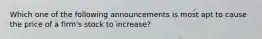 Which one of the following announcements is most apt to cause the price of a firm's stock to increase?