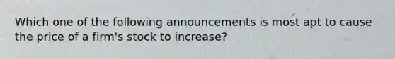 Which one of the following announcements is most apt to cause the price of a firm's stock to increase?