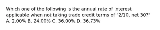 Which one of the following is the annual rate of interest applicable when not taking trade credit terms of "2/10, net 30?" A. 2.00% B. 24.00% C. 36.00% D. 36.73%