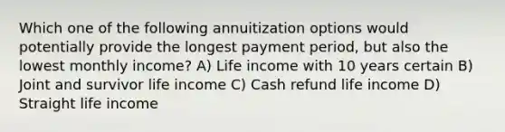 Which one of the following annuitization options would potentially provide the longest payment period, but also the lowest monthly income? A) Life income with 10 years certain B) Joint and survivor life income C) Cash refund life income D) Straight life income