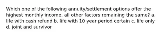 Which one of the following annuity/settlement options offer the highest monthly income, all other factors remaining the same? a. life with cash refund b. life with 10 year period certain c. life only d. joint and survivor