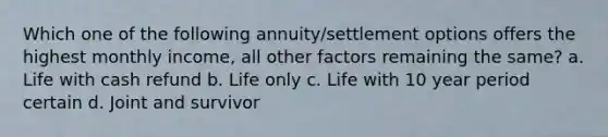 Which one of the following annuity/settlement options offers the highest monthly income, all other factors remaining the same? a. Life with cash refund b. Life only c. Life with 10 year period certain d. Joint and survivor