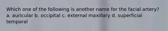 Which one of the following is another name for the facial artery? a. auricular b. occipital c. external maxillary d. superficial temporal