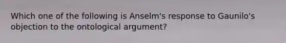 Which one of the following is Anselm's response to Gaunilo's objection to the ontological argument?