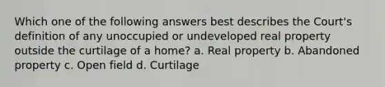 Which one of the following answers best describes the Court's definition of any unoccupied or undeveloped real property outside the curtilage of a home? a. Real property b. Abandoned property c. Open field d. Curtilage