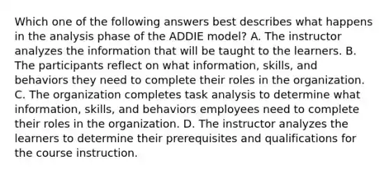 Which one of the following answers best describes what happens in the analysis phase of the ADDIE model? A. The instructor analyzes the information that will be taught to the learners. B. The participants reflect on what information, skills, and behaviors they need to complete their roles in the organization. C. The organization completes task analysis to determine what information, skills, and behaviors employees need to complete their roles in the organization. D. The instructor analyzes the learners to determine their prerequisites and qualifications for the course instruction.