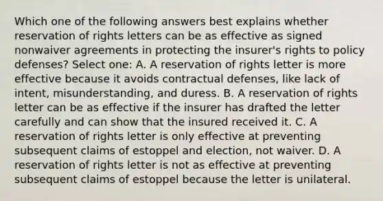 Which one of the following answers best explains whether reservation of rights letters can be as effective as signed nonwaiver agreements in protecting the insurer's rights to policy defenses? Select one: A. A reservation of rights letter is more effective because it avoids contractual defenses, like lack of intent, misunderstanding, and duress. B. A reservation of rights letter can be as effective if the insurer has drafted the letter carefully and can show that the insured received it. C. A reservation of rights letter is only effective at preventing subsequent claims of estoppel and election, not waiver. D. A reservation of rights letter is not as effective at preventing subsequent claims of estoppel because the letter is unilateral.