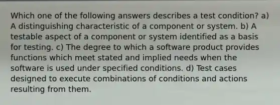 Which one of the following answers describes a test condition? a) A distinguishing characteristic of a component or system. b) A testable aspect of a component or system identified as a basis for testing. c) The degree to which a software product provides functions which meet stated and implied needs when the software is used under specified conditions. d) Test cases designed to execute combinations of conditions and actions resulting from them.