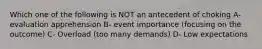 Which one of the following is NOT an antecedent of choking A- evaluation apprehension B- event importance (focusing on the outcome) C- Overload (too many demands) D- Low expectations