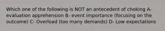 Which one of the following is NOT an antecedent of choking A- evaluation apprehension B- event importance (focusing on the outcome) C- Overload (too many demands) D- Low expectations