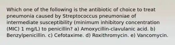 Which one of the following is the antibiotic of choice to treat pneumonia caused by Streptococcus pneumoniae of intermediate susceptibility (minimum inhibitory concentration (MIC) 1 mg/L) to penicillin? a) Amoxycillin-clavulanic acid. b) Benzylpenicillin. c) Cefotaxime. d) Roxithromycin. e) Vancomycin.