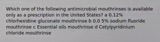 Which one of the following antimicrobial mouthrinses is available only as a prescription in the United States? a 0.12% chlorhexidine gluconate mouthrinse b 0.0 5% sodium fluoride mouthrinse c Essential oils mouthrinse d Cetylpyridinium chloride mouthrinse