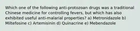 Which one of the following anti-protozoan drugs was a traditional Chinese medicine for controlling fevers, but which has also exhibited useful anti-malarial properties? a) Metronidazole b) Miltefosine c) Artemisinin d) Quinacrine e) Mebendazole