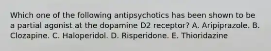 Which one of the following antipsychotics has been shown to be a partial agonist at the dopamine D2 receptor? A. Aripiprazole. B. Clozapine. C. Haloperidol. D. Risperidone. E. Thioridazine