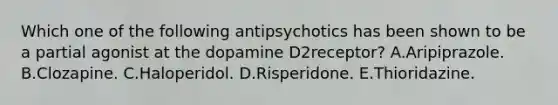 Which one of the following antipsychotics has been shown to be a partial agonist at the dopamine D2receptor? A.Aripiprazole. B.Clozapine. C.Haloperidol. D.Risperidone. E.Thioridazine.