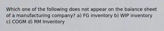 Which one of the following does not appear on the balance sheet of a manufacturing company? a) FG inventory b) WIP inventory c) COGM d) RM Inventory