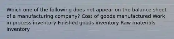 Which one of the following does not appear on the balance sheet of a manufacturing company? Cost of goods manufactured Work in process inventory Finished goods inventory Raw materials inventory