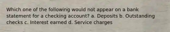 Which one of the following would not appear on a bank statement for a checking account? a. Deposits b. Outstanding checks c. Interest earned d. Service charges