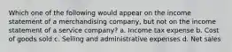 Which one of the following would appear on the income statement of a merchandising company, but not on the income statement of a service company? a. Income tax expense b. Cost of goods sold c. Selling and administrative expenses d. Net sales