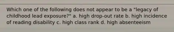 Which one of the following does not appear to be a "legacy of childhood lead exposure?" a. high drop-out rate b. high incidence of reading disability c. high class rank d. high absenteeism