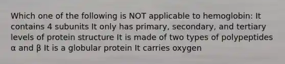 Which one of the following is NOT applicable to hemoglobin: It contains 4 subunits It only has primary, secondary, and tertiary levels of protein structure It is made of two types of polypeptides α and β It is a globular protein It carries oxygen