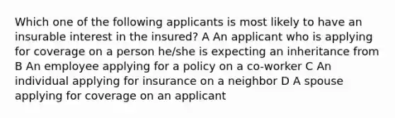 Which one of the following applicants is most likely to have an insurable interest in the insured? A An applicant who is applying for coverage on a person he/she is expecting an inheritance from B An employee applying for a policy on a co-worker C An individual applying for insurance on a neighbor D A spouse applying for coverage on an applicant