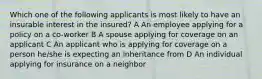 Which one of the following applicants is most likely to have an insurable interest in the insured? A An employee applying for a policy on a co-worker B A spouse applying for coverage on an applicant C An applicant who is applying for coverage on a person he/she is expecting an inheritance from D An individual applying for insurance on a neighbor