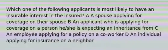 Which one of the following applicants is most likely to have an insurable interest in the insured? A A spouse applying for coverage on their spouse B An applicant who is applying for coverage on a person he/she is expecting an inheritance from C An employee applying for a policy on a co-worker D An individual applying for insurance on a neighbor